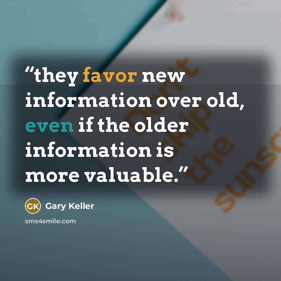 “they favor new information over old, even if the older information is more valuable.” quote by Gary Keller