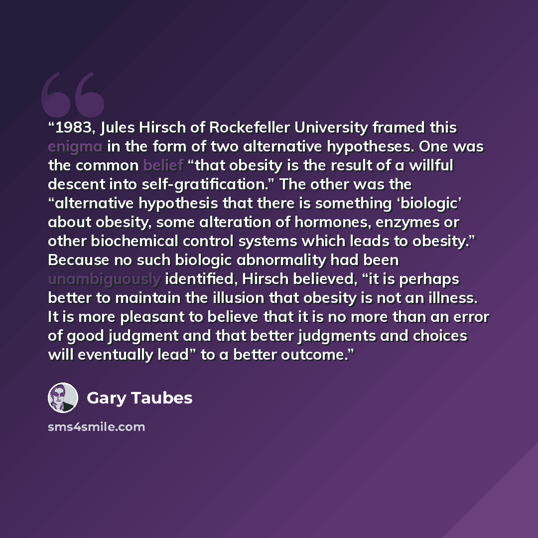 “1983, Jules Hirsch of Rockefeller University framed this enigma in the form of two alternative hypotheses. One was the common belief “that obesity is the result of a willful descent into self-gratification.” The other was the “alternative hypothesis that there is something ‘biologic’ about…” quote by Gary Taubes