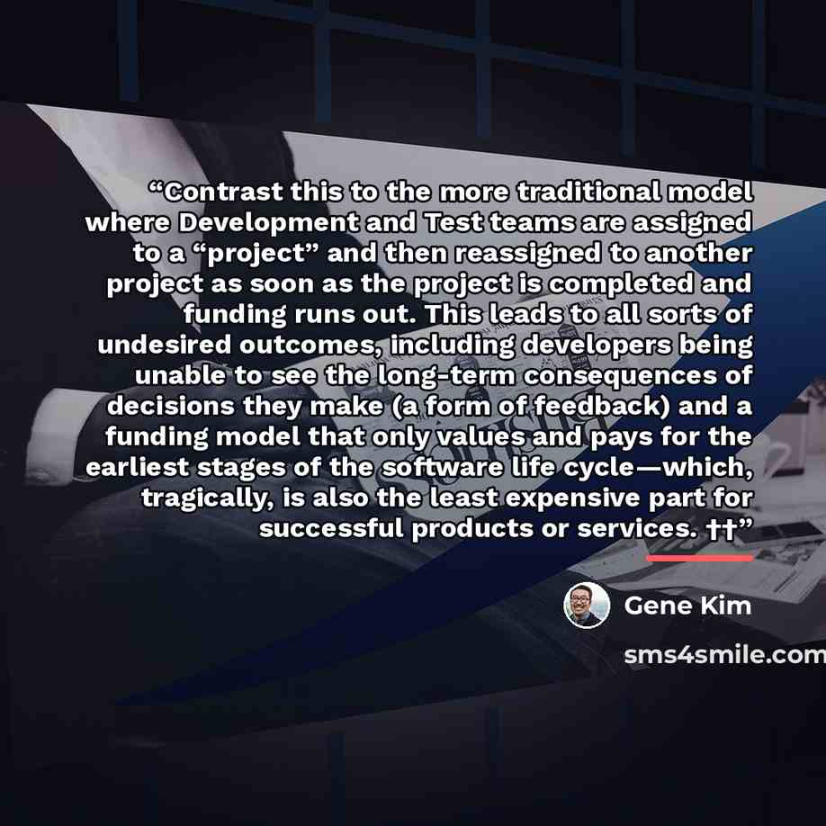 “Contrast this to the more traditional model where Development and Test teams are assigned to a “project” and then reassigned to another project as soon as the project is completed and funding runs out. This leads to all sorts of undesired outcomes, including developers being unable to see the…” quote by Gene Kim