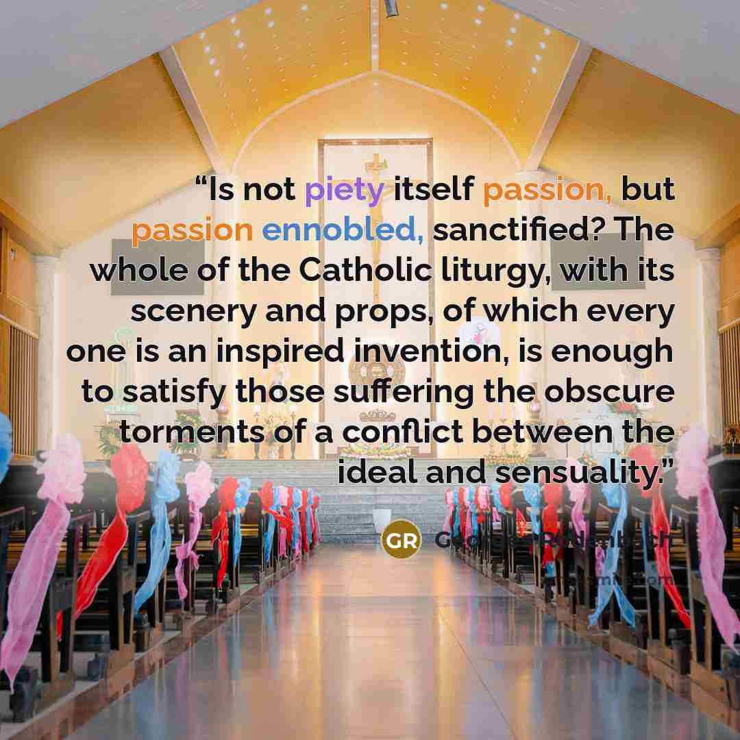 “Is not piety itself passion, but passion ennobled, sanctified? The whole of the Catholic liturgy, with its scenery and props, of which every one is an inspired invention, is enough to satisfy those suffering the obscure torments of a conflict between the ideal and sensuality.” quote by Georges Rodenbach