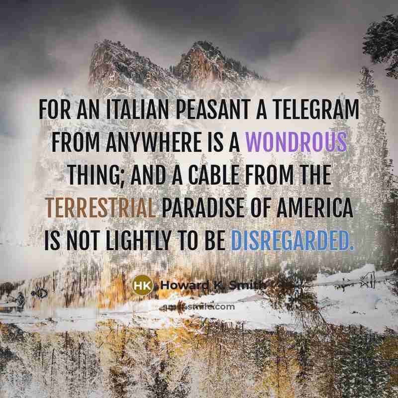 “For an Italian peasant a telegram from anywhere is a wondrous thing; and a cable from the terrestrial paradise of America is not lightly to be disregarded.” quote by Howard K. Smith