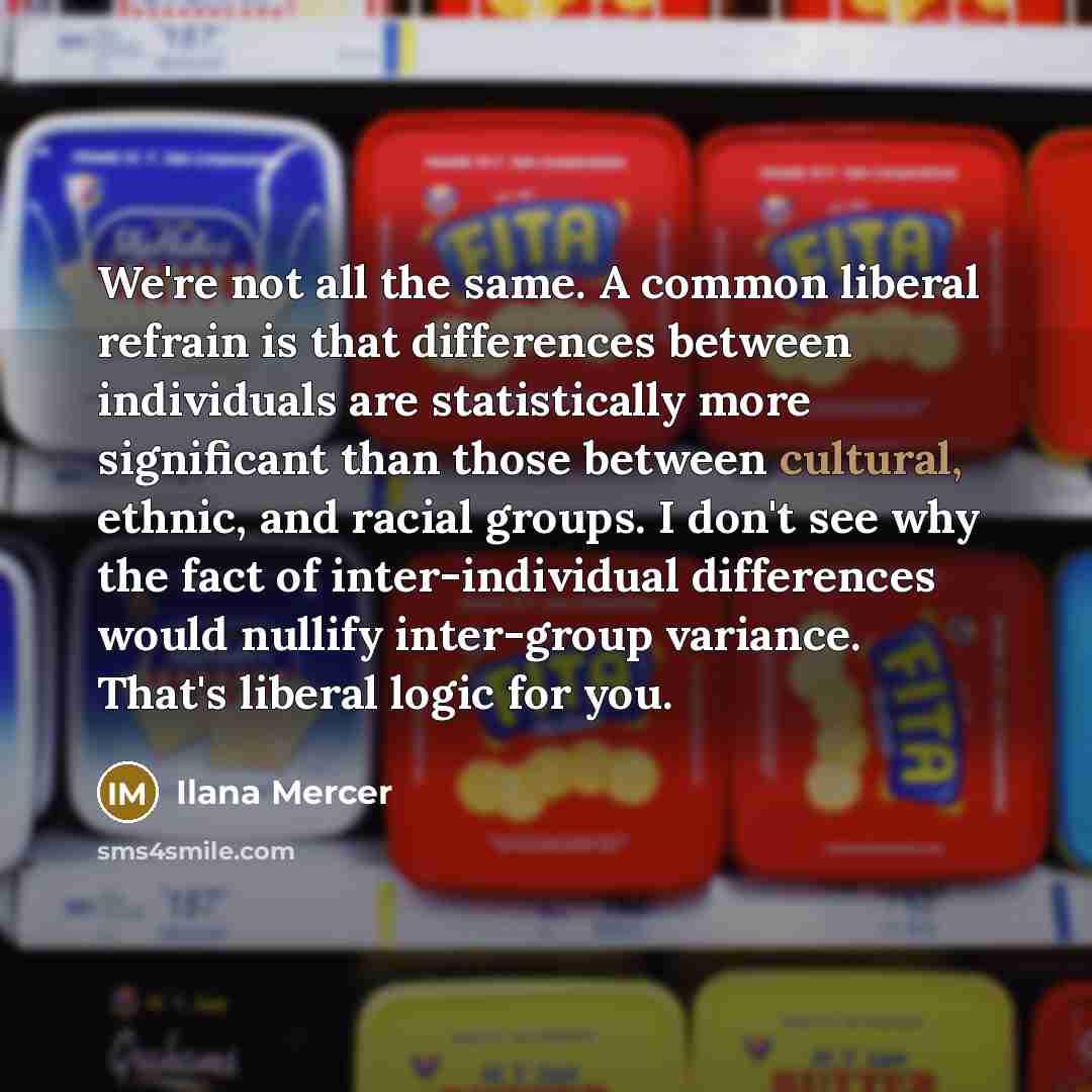 “We're not all the same. A common liberal refrain is that differences between individuals are statistically more significant than those between cultural, ethnic, and racial groups. I don't see why the fact of inter-individual differences would nullify inter-group variance. That's liberal logic for…” quote by Ilana Mercer