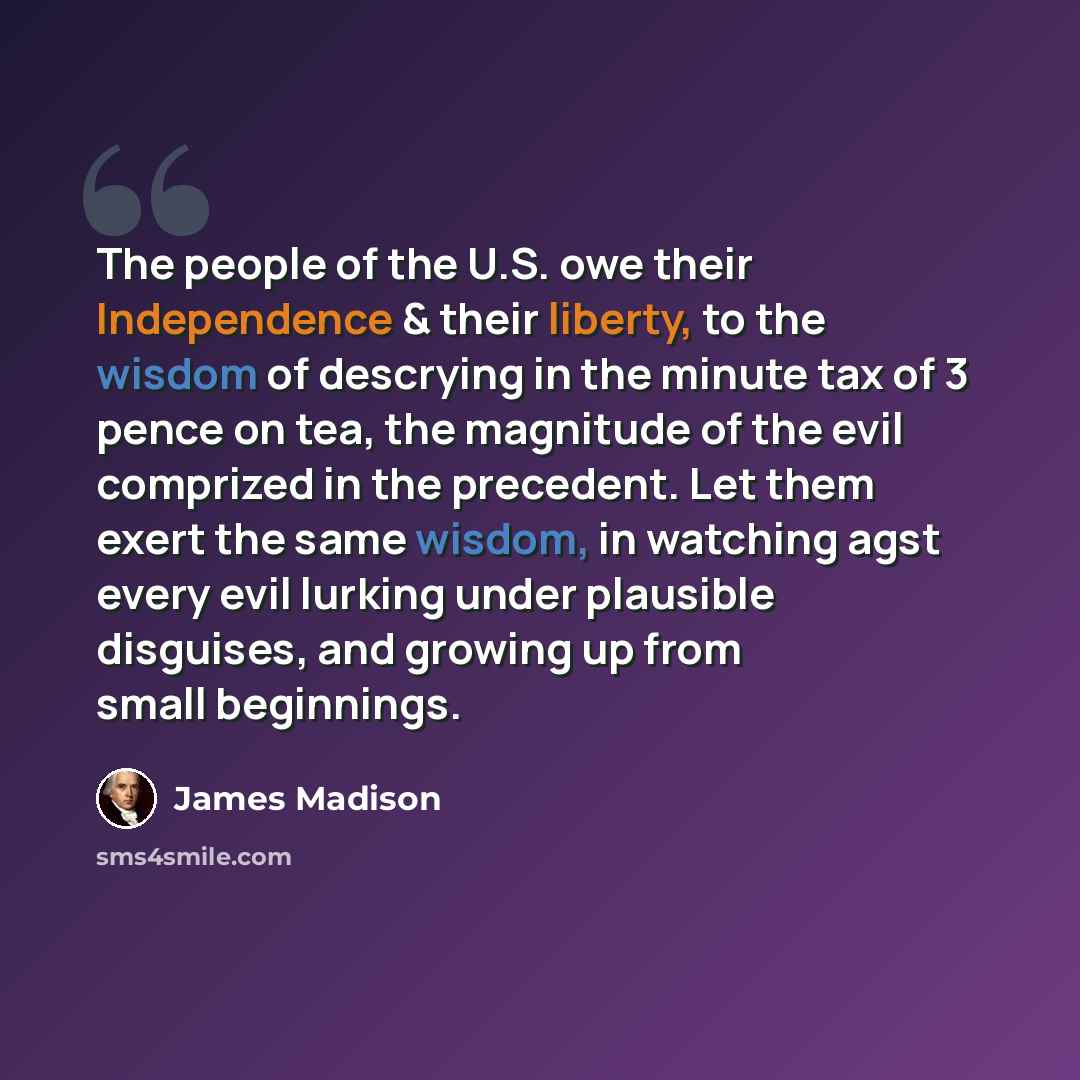 “The people of the U.S. owe their Independence & their liberty, to the wisdom of descrying in the minute tax of 3 pence on tea, the magnitude of the evil comprized in the precedent. Let them exert the same wisdom, in watching agst every evil lurking under plausible disguises, and growing up from…” quote by James Madison