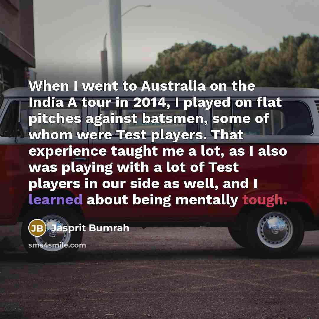 “When I went to Australia on the India A tour in 2014, I played on flat pitches against batsmen, some of whom were Test players. That experience taught me a lot, as I also was playing with a lot of Test players in our side as well, and I learned about being mentally tough.” quote by Jasprit Bumrah
