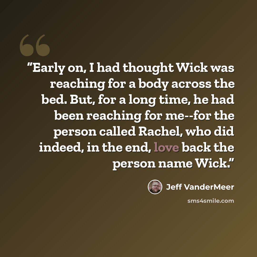 “Early on, I had thought Wick was reaching for a body across the bed. But, for a long time, he had been reaching for me--for the person called Rachel, who did indeed, in the end, love back the person name Wick.” quote by Jeff VanderMeer