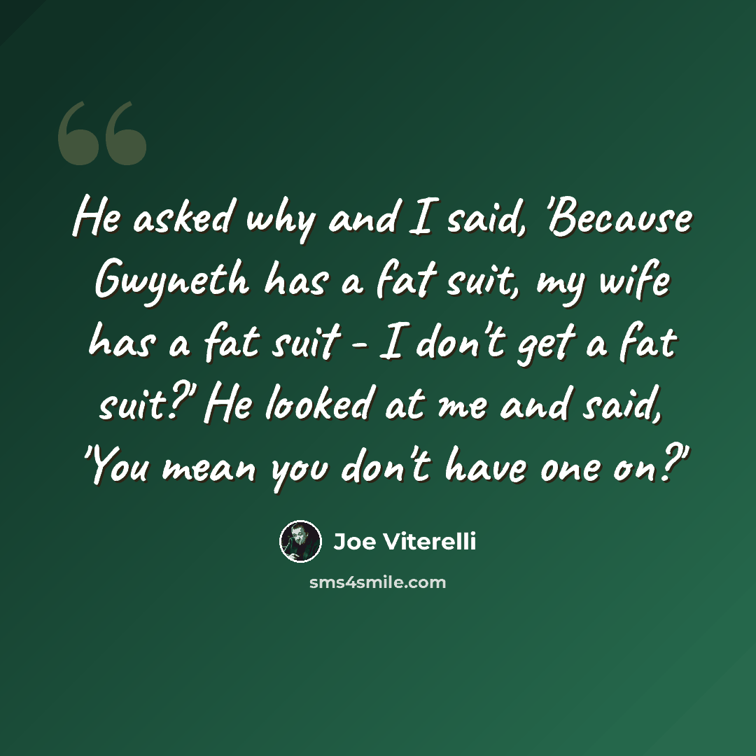 “He asked why and I said, 'Because Gwyneth has a fat suit, my wife has a fat suit - I don't get a fat suit?' He looked at me and said, 'You mean you don't have one on?'” quote by Joe Viterelli