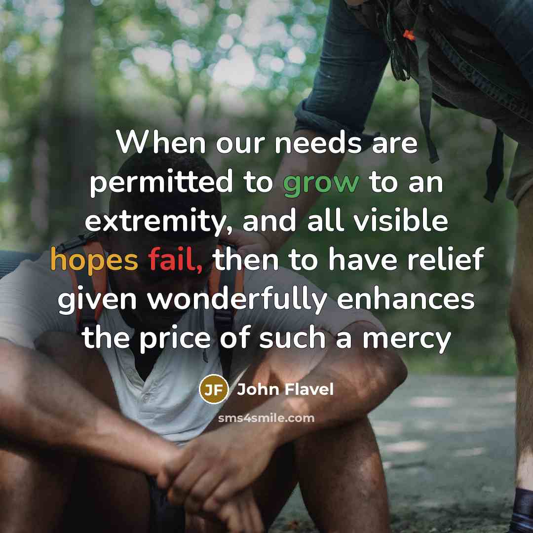 “When our needs are permitted to grow to an extremity, and all visible hopes fail, then to have relief given wonderfully enhances the price of such a mercy” quote by John Flavel