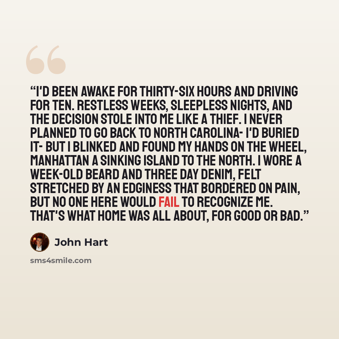 “I'd been awake for thirty-six hours and driving for ten. Restless weeks, sleepless nights, and the decision stole into me like a thief. I never planned to go back to North Carolina- I'd buried it- but I blinked and found my hands on the wheel, Manhattan a sinking island to the north. I wore a…” quote by John Hart