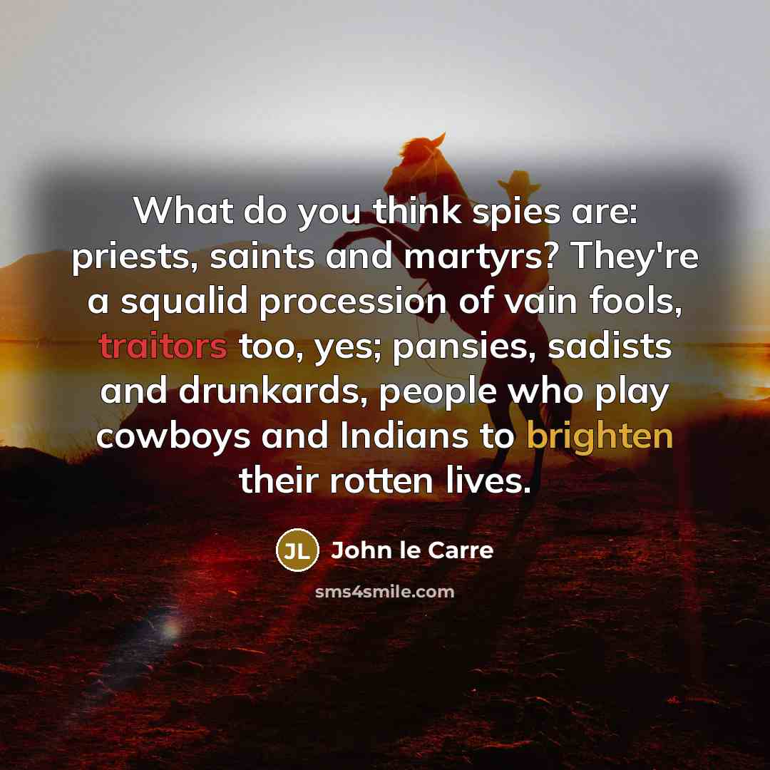 “What do you think spies are: priests, saints and martyrs? They're a squalid procession of vain fools, traitors too, yes; pansies, sadists and drunkards, people who play cowboys and Indians to brighten their rotten lives.” quote by John le Carre