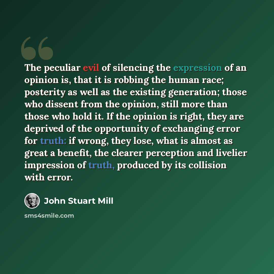 “The peculiar evil of silencing the expression of an opinion is, that it is robbing the human race; posterity as well as the existing generation; those who dissent from the opinion, still more than those who hold it. If the opinion is right, they are deprived of the opportunity of exchanging error…” quote by John Stuart Mill