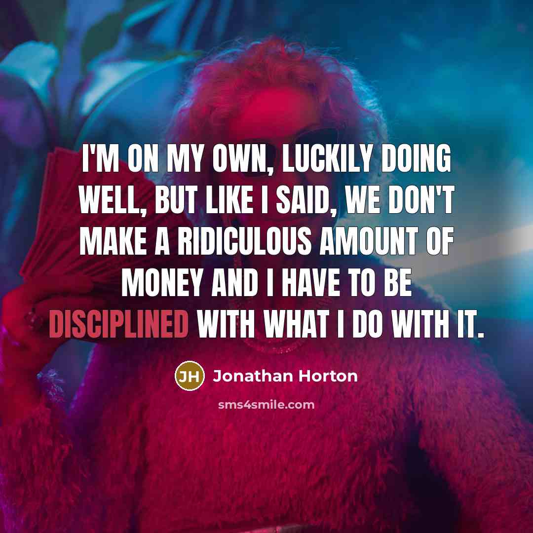 “I'm on my own, luckily doing well, but like I said, we don't make a ridiculous amount of money and I have to be disciplined with what I do with it.” quote by Jonathan Horton