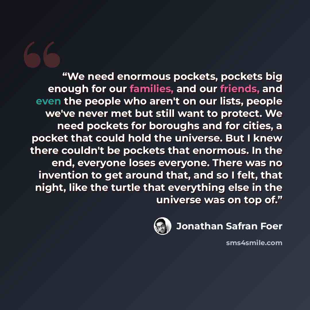 “We need enormous pockets, pockets big enough for our families, and our friends, and even the people who aren't on our lists, people we've never met but still want to protect. We need pockets for boroughs and for cities, a pocket that could hold the universe. But I knew there couldn't be pockets…” quote by Jonathan Safran Foer