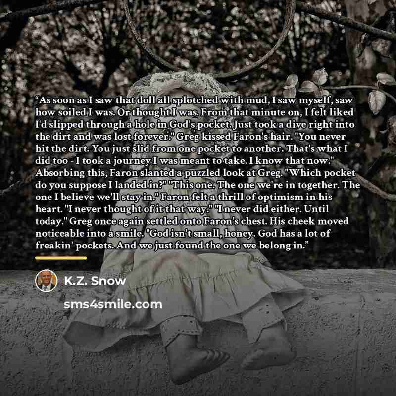 “As soon as I saw that doll all splotched with mud, I saw myself, saw how soiled I was. Or thought I was. From that minute on, I felt liked I'd slipped through a hole in God's pocket. Just took a dive right into the dirt and was lost forever." Greg kissed Faron's hair. "You never hit the dirt. You…” quote by K.Z. Snow