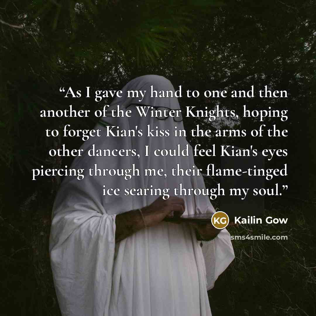“As I gave my hand to one and then another of the Winter Knights, hoping to forget Kian's kiss in the arms of the other dancers, I could feel Kian's eyes piercing through me, their flame-tinged ice searing through my soul.” quote by Kailin Gow