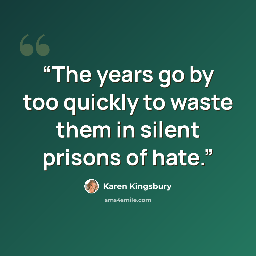 “The years go by too quickly to waste them in silent prisons of hate.” quote by Karen Kingsbury