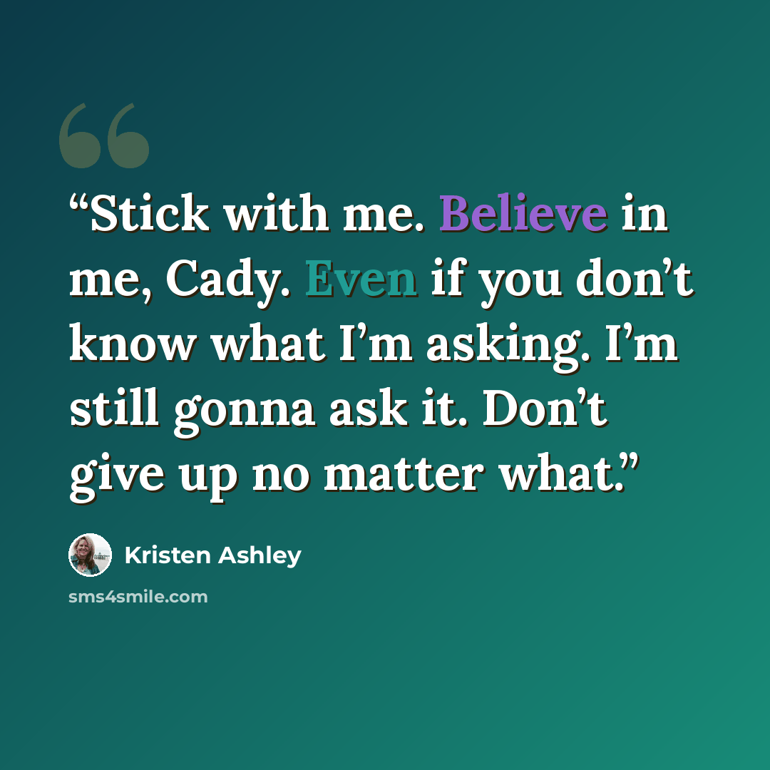 “Stick with me. Believe in me, Cady. Even if you don’t know what I’m asking. I’m still gonna ask it. Don’t give up no matter what.” quote by Kristen Ashley