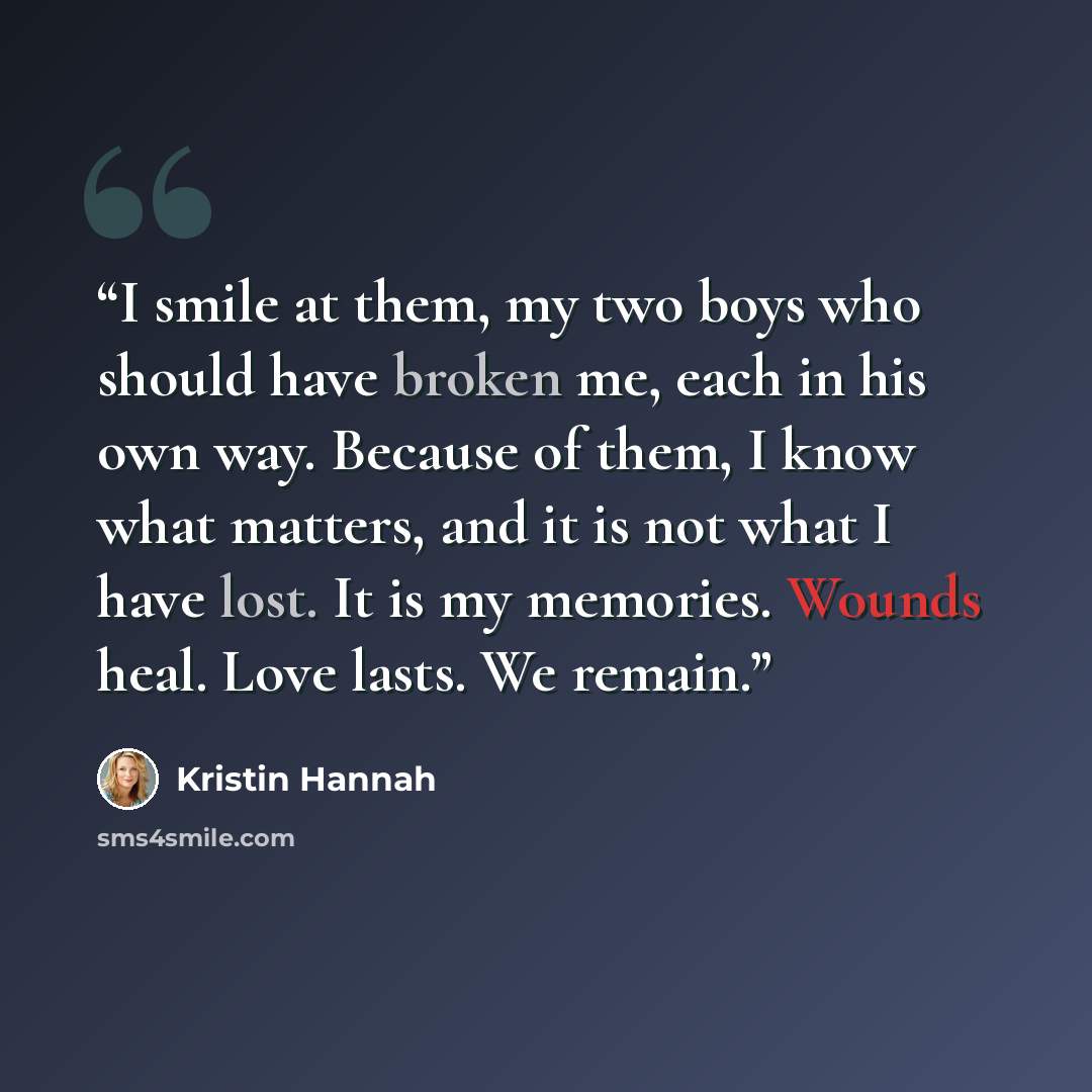 “I smile at them, my two boys who should have broken me, each in his own way. Because of them, I know what matters, and it is not what I have lost. It is my memories. Wounds heal. Love lasts. We remain.” quote by Kristin Hannah