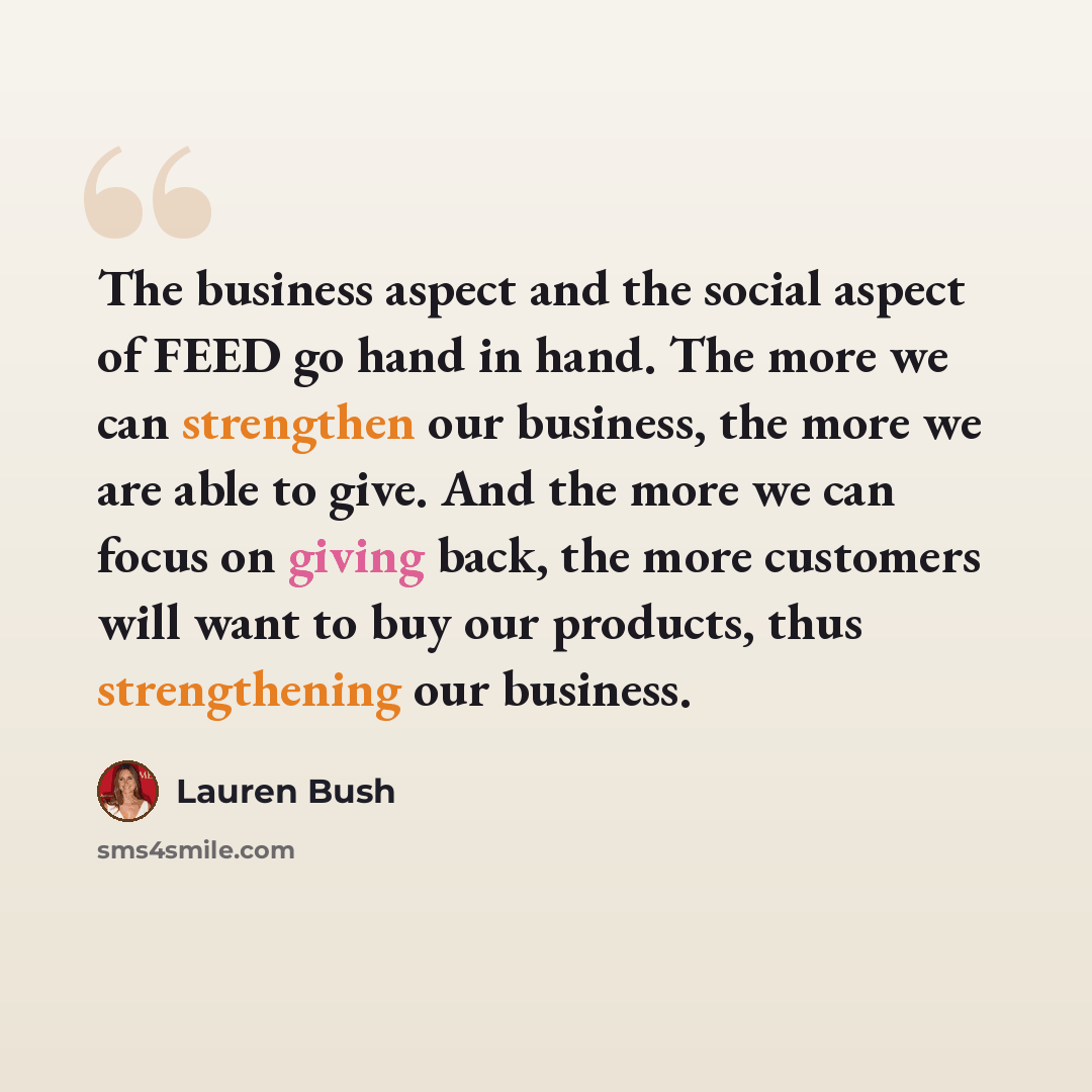 “The business aspect and the social aspect of FEED go hand in hand. The more we can strengthen our business, the more we are able to give. And the more we can focus on giving back, the more customers will want to buy our products, thus strengthening our business.” quote by Lauren Bush