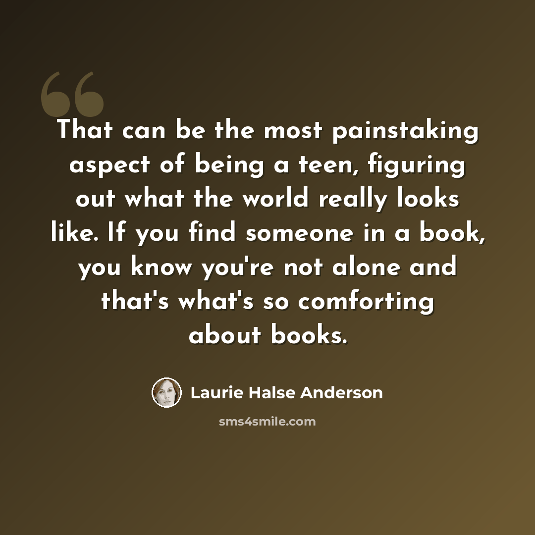 “That can be the most painstaking aspect of being a teen, figuring out what the world really looks like. If you find someone in a book, you know you're not alone and that's what's so comforting about books.” quote by Laurie Halse Anderson