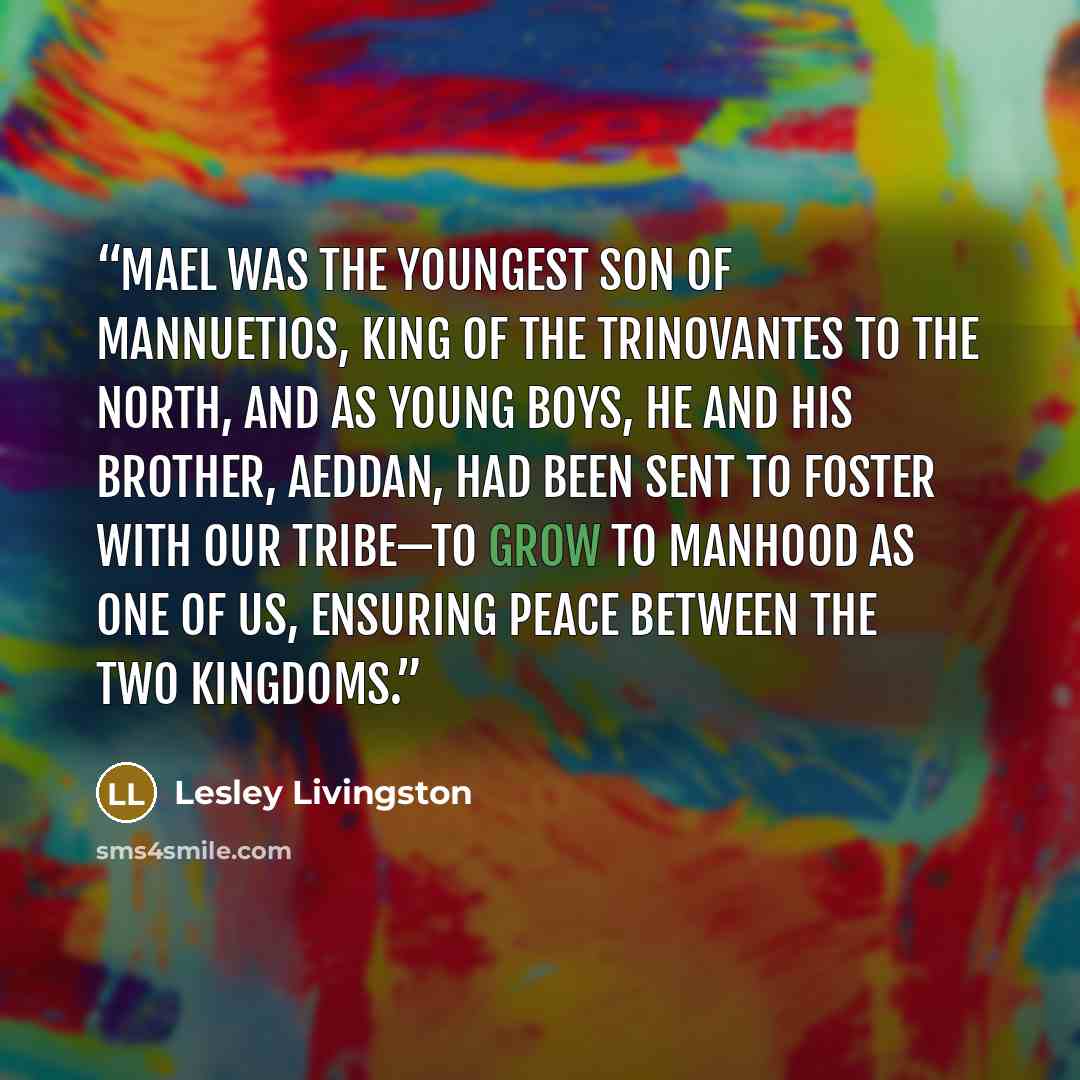 “Mael was the youngest son of Mannuetios, king of the Trinovantes to the north, and as young boys, he and his brother, Aeddan, had been sent to foster with our tribe—to grow to manhood as one of us, ensuring peace between the two kingdoms.” quote by Lesley Livingston