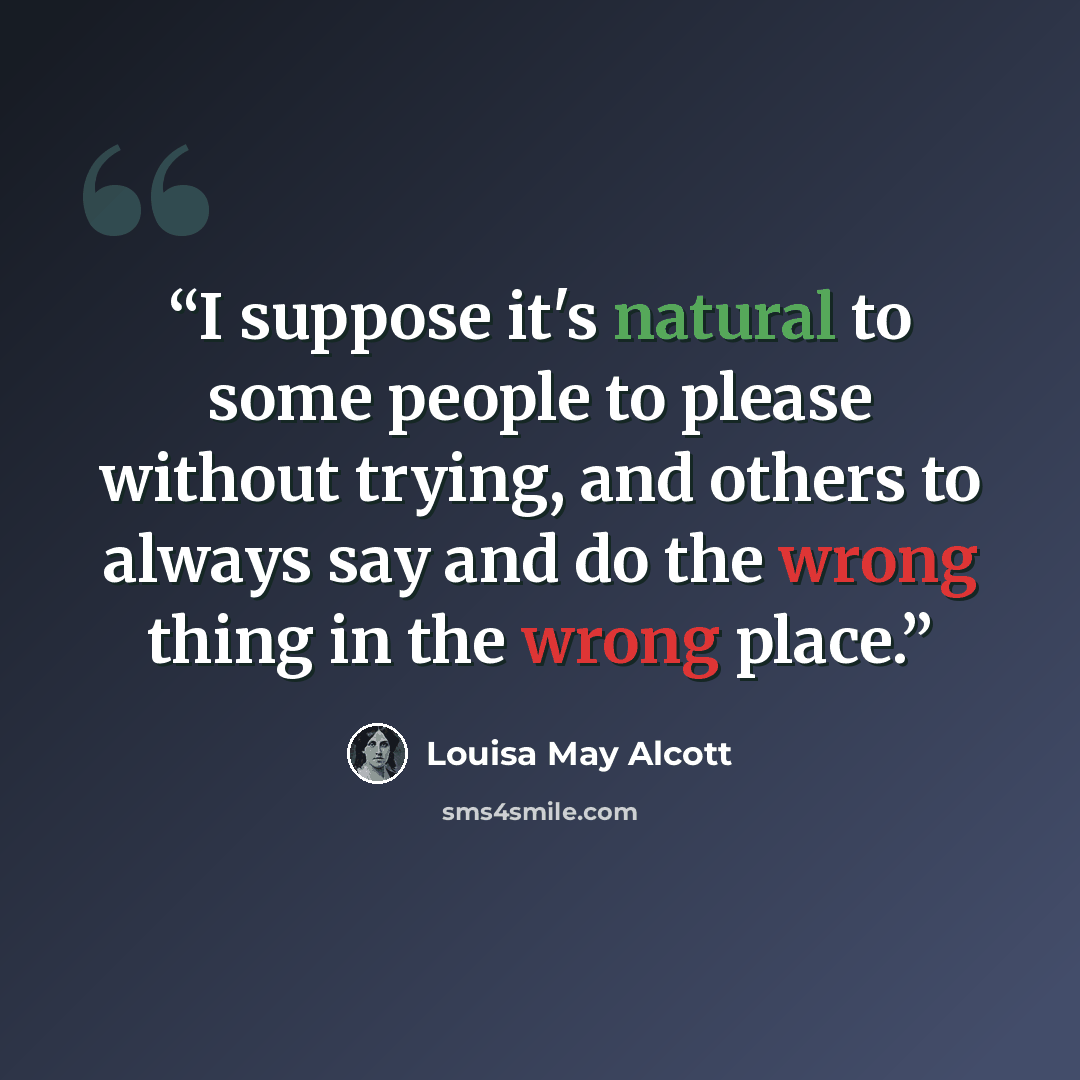 “I suppose it's natural to some people to please without trying, and others to always say and do the wrong thing in the wrong place.” quote by Louisa May Alcott