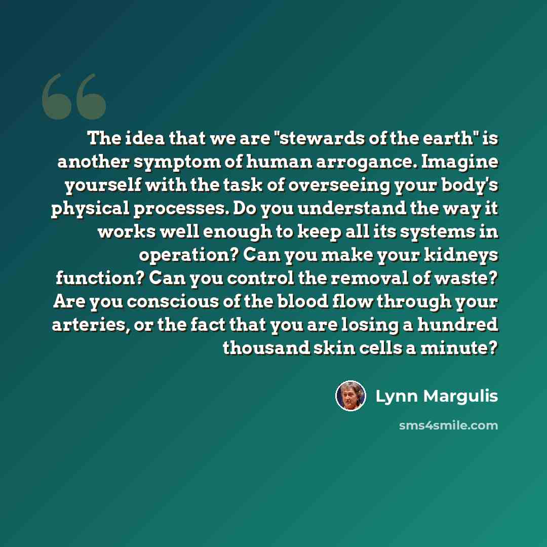 “The idea that we are "stewards of the earth" is another symptom of human arrogance. Imagine yourself with the task of overseeing your body's physical processes. Do you understand the way it works well enough to keep all its systems in operation? Can you make your kidneys function? Can you control…” quote by Lynn Margulis