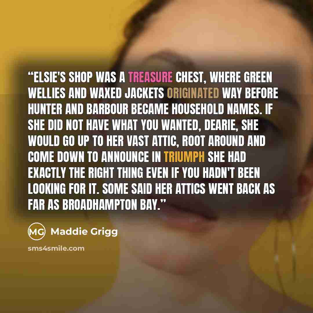 “Elsie's shop was a treasure chest, where green wellies and waxed jackets originated way before Hunter and Barbour became household names. If she did not have what you wanted, dearie, she would go up to her vast attic, root around and come down to announce in triumph she had exactly the right thing…” quote by Maddie Grigg