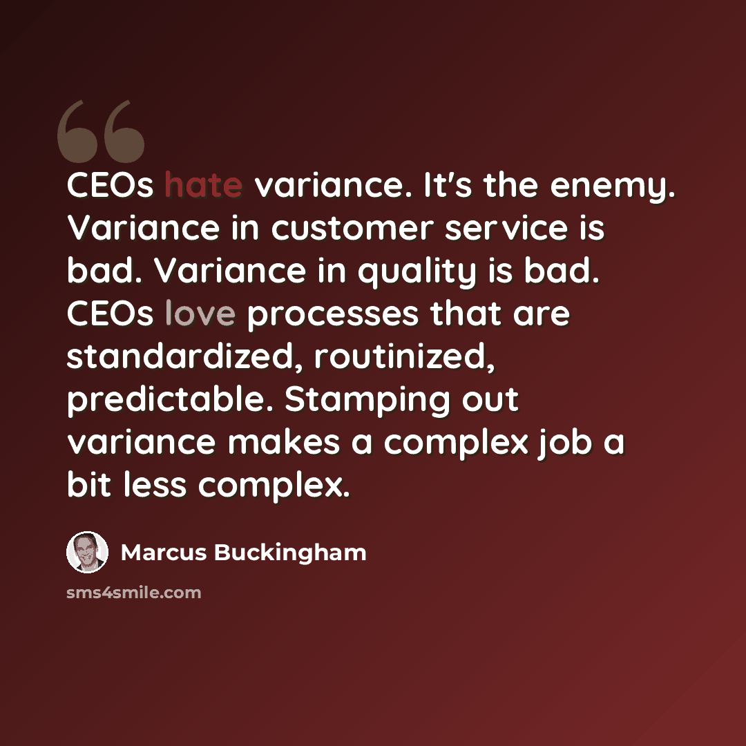 “CEOs hate variance. It's the enemy. Variance in customer service is bad. Variance in quality is bad. CEOs love processes that are standardized, routinized, predictable. Stamping out variance makes a complex job a bit less complex.” quote by Marcus Buckingham