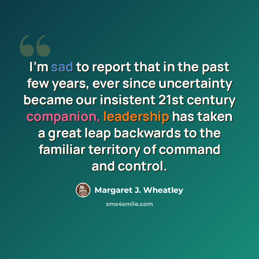 “I'm sad to report that in the past few years, ever since uncertainty became our insistent 21st century companion, leadership has taken a great leap backwards to the familiar territory of command and control.” quote by Margaret J. Wheatley