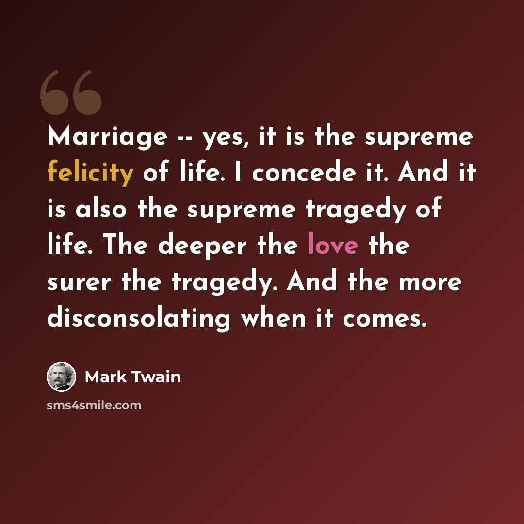 “Marriage -- yes, it is the supreme felicity of life. I concede it. And it is also the supreme tragedy of life. The deeper the love the surer the tragedy. And the more disconsolating when it comes.” quote by Mark Twain