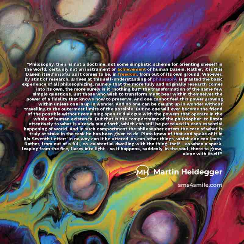 “Philosophy, then, is not a doctrine, not some simplistic scheme for orienting oneself in the world, certainly not an instrument or achievement of human Dasein. Rather, it is this Dasein itself insofar as it comes to be, in freedom, from out of its own ground. Whoever, by stint of research, arrives…” quote by Martin Heidegger