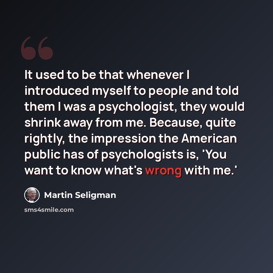 “It used to be that whenever I introduced myself to people and told them I was a psychologist, they would shrink away from me. Because, quite rightly, the impression the American public has of psychologists is, 'You want to know what's wrong with me.'” quote by Martin Seligman