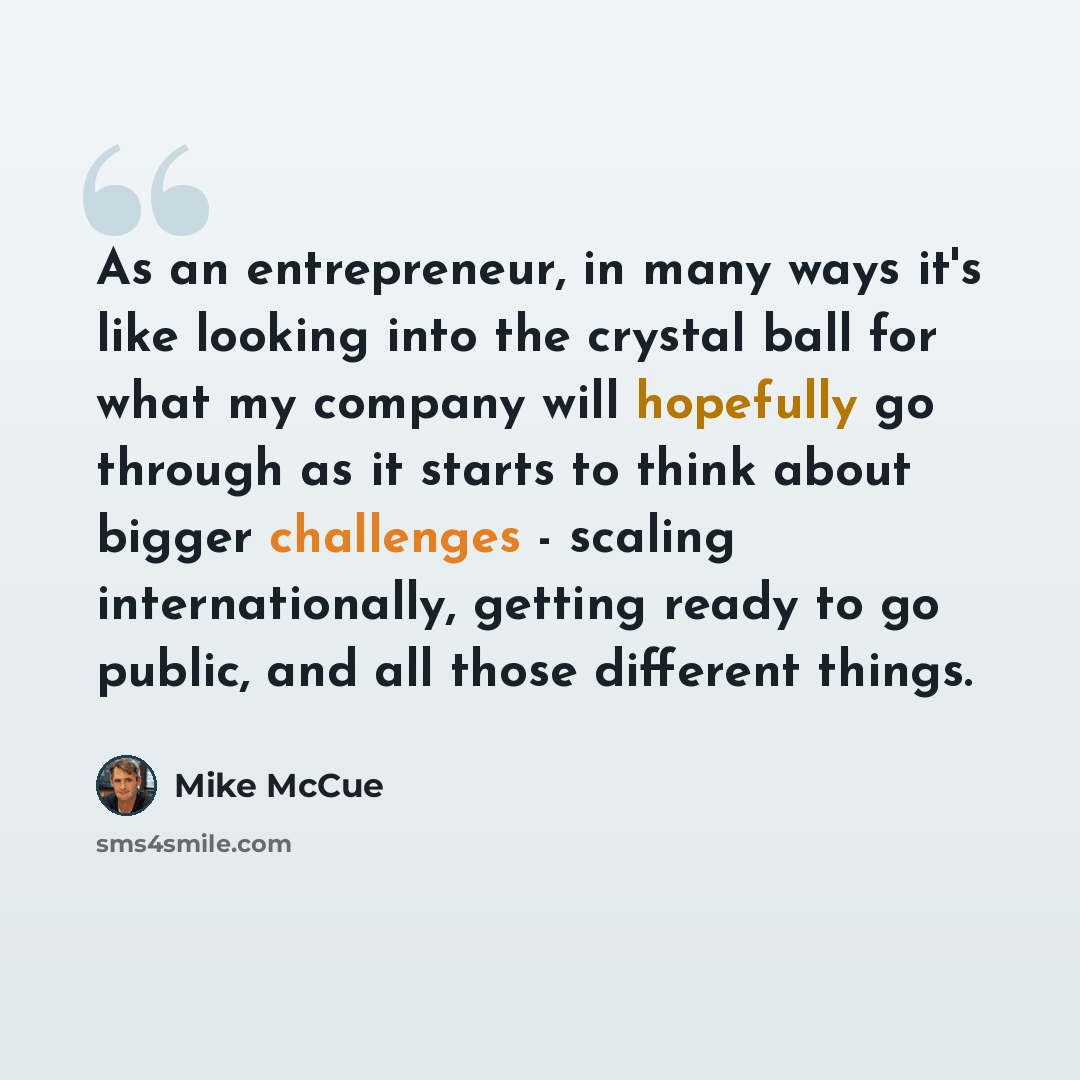 “As an entrepreneur, in many ways it's like looking into the crystal ball for what my company will hopefully go through as it starts to think about bigger challenges - scaling internationally, getting ready to go public, and all those different things.” quote by Mike McCue