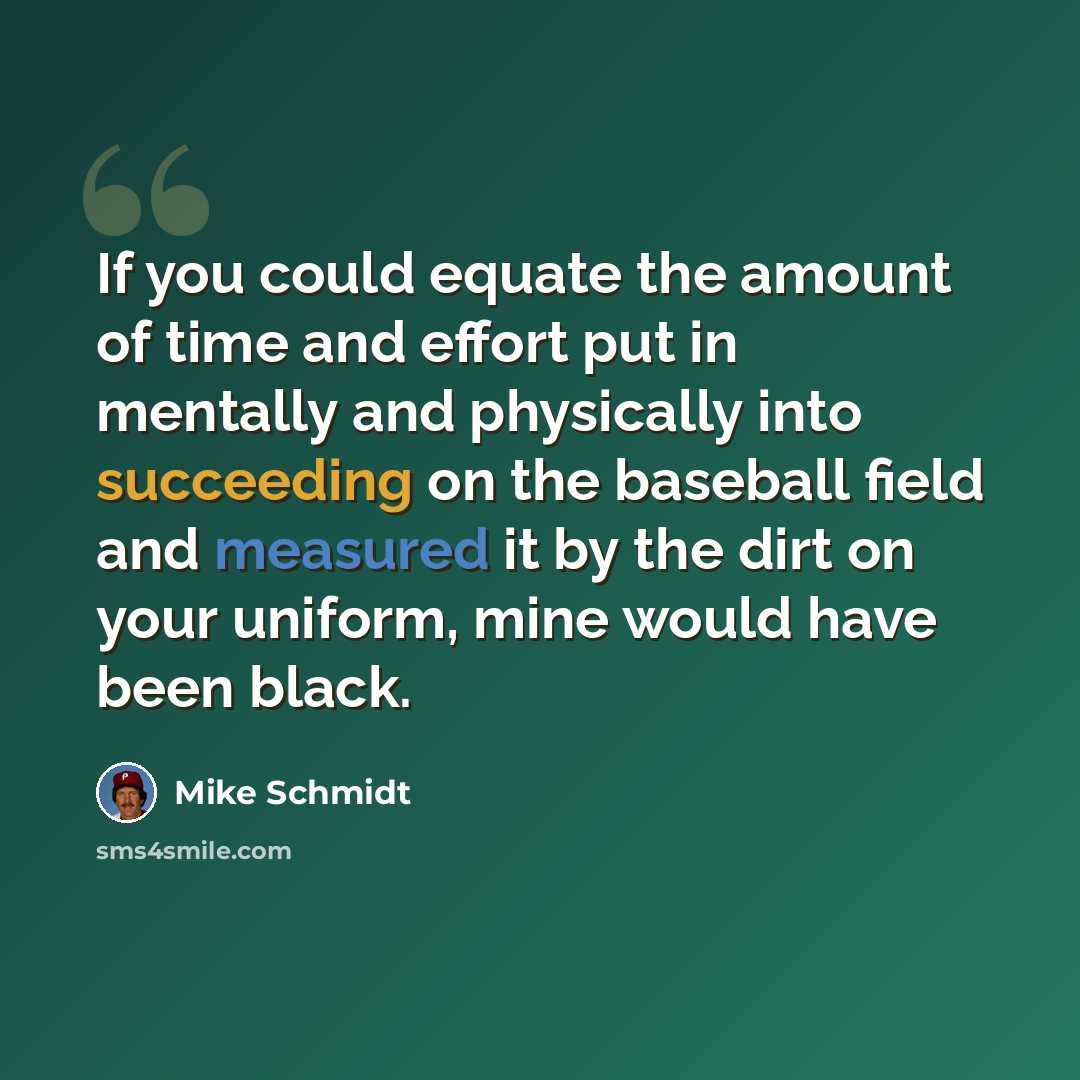 “If you could equate the amount of time and effort put in mentally and physically into succeeding on the baseball field and measured it by the dirt on your uniform, mine would have been black.” quote by Mike Schmidt