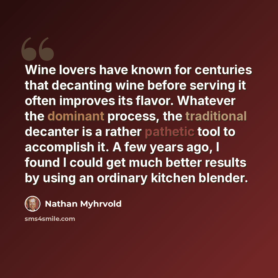 “Wine lovers have known for centuries that decanting wine before serving it often improves its flavor. Whatever the dominant process, the traditional decanter is a rather pathetic tool to accomplish it. A few years ago, I found I could get much better results by using an ordinary kitchen blender.” quote by Nathan Myhrvold