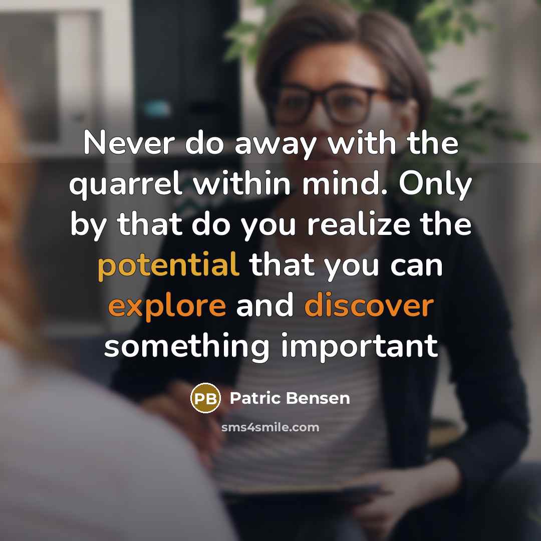 “Never do away with the quarrel within mind. Only by that do you realize the potential that you can explore and discover something important” quote by Patric Bensen