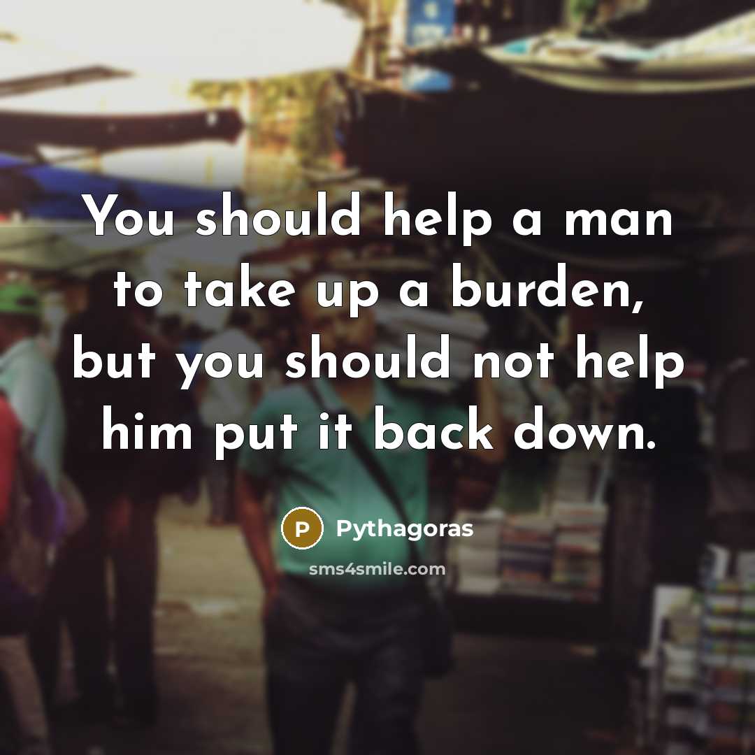 “You should help a man to take up a burden, but you should not help him put it back down.” quote by Pythagoras