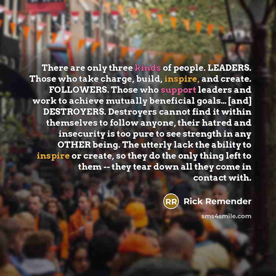“There are only three kinds of people. LEADERS. Those who take charge, build, inspire, and create. FOLLOWERS. Those who support leaders and work to achieve mutually beneficial goals… [and] DESTROYERS. Destroyers cannot find it within themselves to follow anyone, their hatred and insecurity is too…” quote by Rick Remender