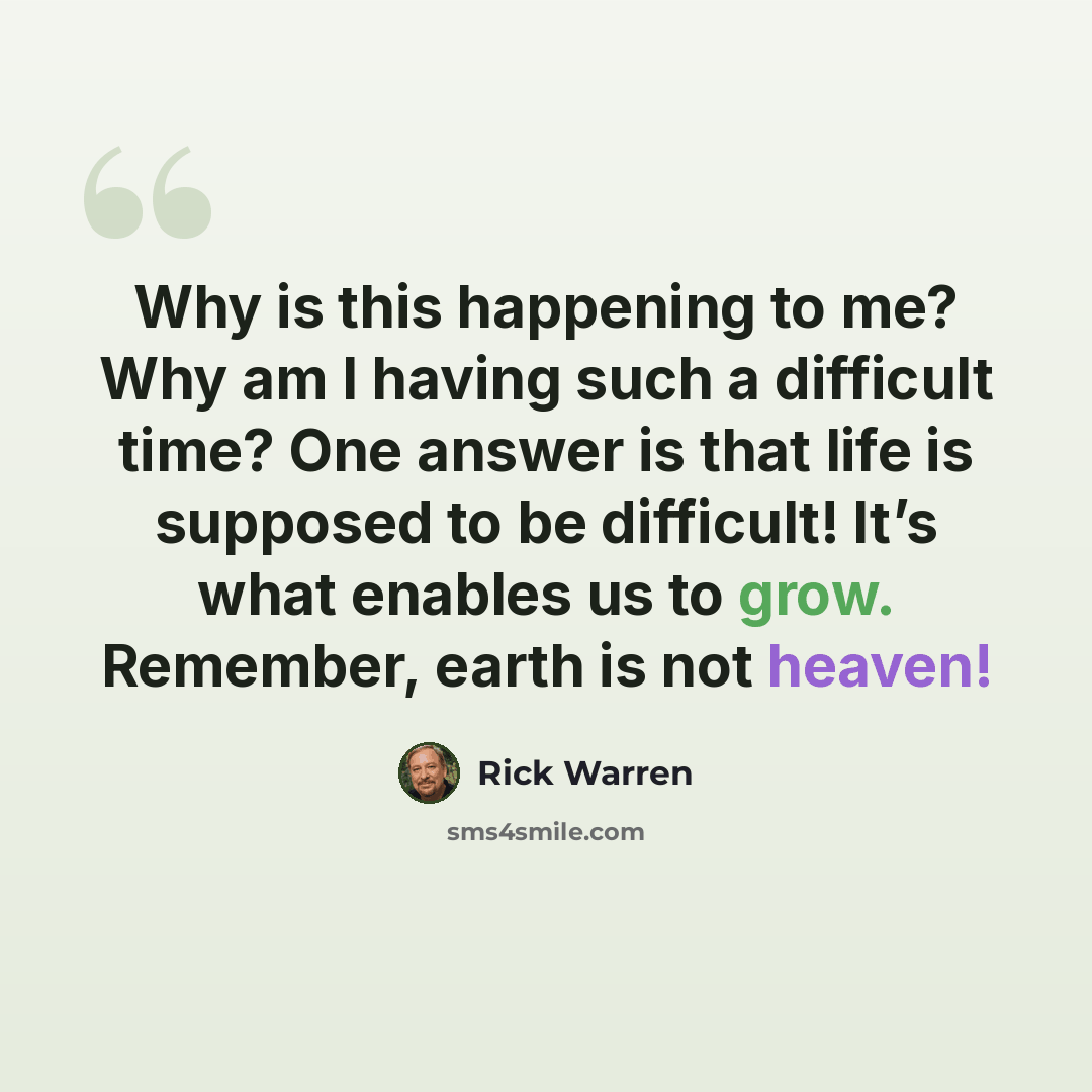 “Why is this happening to me? Why am I having such a difficult time? One answer is that life is supposed to be difficult! It’s what enables us to grow. Remember, earth is not heaven!” quote by Rick Warren