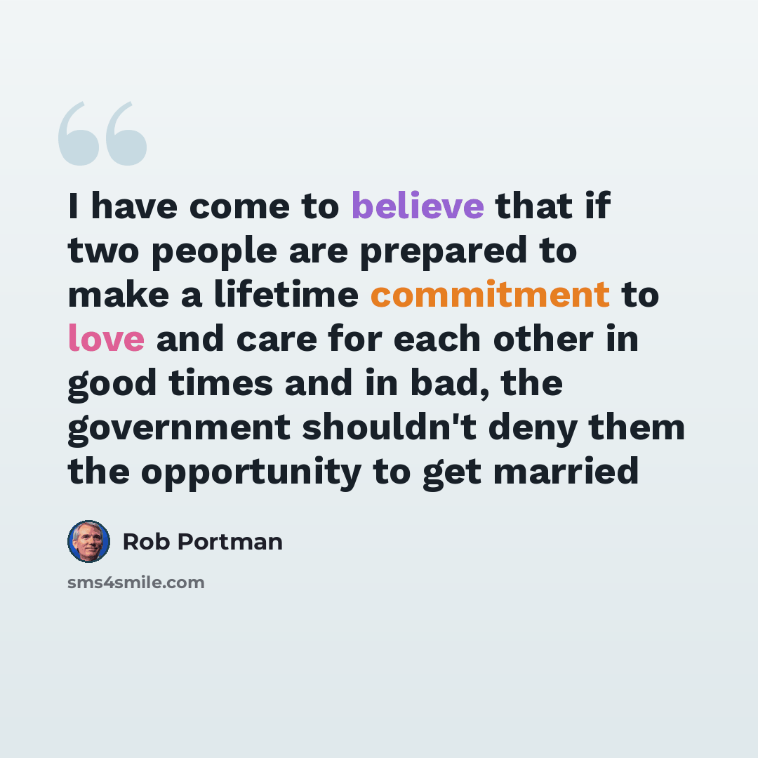 “I have come to believe that if two people are prepared to make a lifetime commitment to love and care for each other in good times and in bad, the government shouldn't deny them the opportunity to get married” quote by Rob Portman