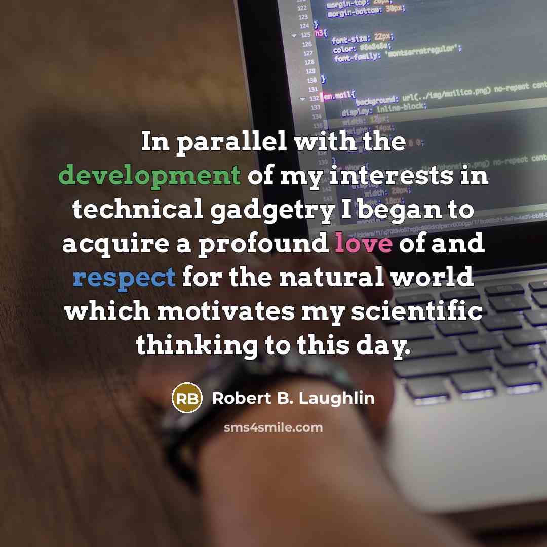 “In parallel with the development of my interests in technical gadgetry I began to acquire a profound love of and respect for the natural world which motivates my scientific thinking to this day.” quote by Robert B. Laughlin