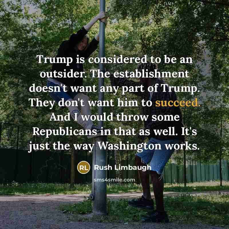 “Trump is considered to be an outsider. The establishment doesn't want any part of Trump. They don't want him to succeed. And I would throw some Republicans in that as well. It's just the way Washington works.” quote by Rush Limbaugh