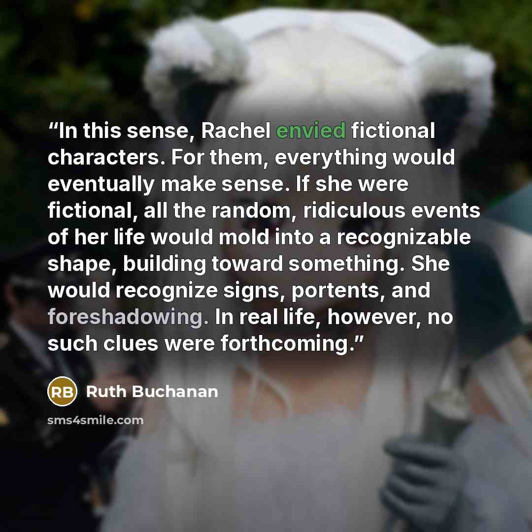 “In this sense, Rachel envied fictional characters. For them, everything would eventually make sense. If she were fictional, all the random, ridiculous events of her life would mold into a recognizable shape, building toward something. She would recognize signs, portents, and foreshadowing. In real…” quote by Ruth Buchanan