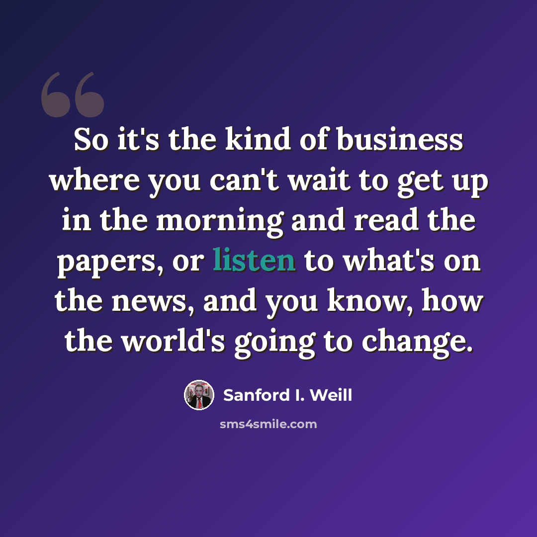 “So it's the kind of business where you can't wait to get up in the morning and read the papers, or listen to what's on the news, and you know, how the world's going to change.” quote by Sanford I. Weill