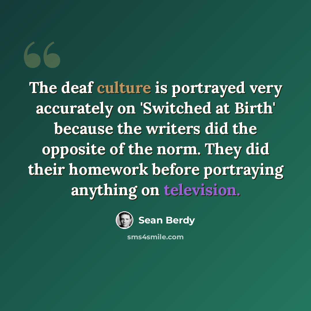 “The deaf culture is portrayed very accurately on 'Switched at Birth' because the writers did the opposite of the norm. They did their homework before portraying anything on television.” quote by Sean Berdy