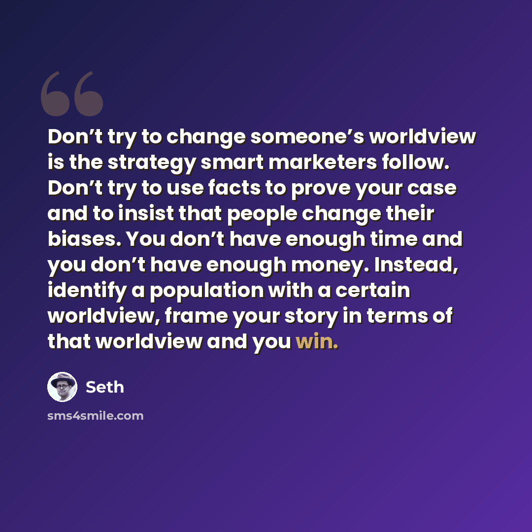 “Don’t try to change someone’s worldview is the strategy smart marketers follow. Don’t try to use facts to prove your case and to insist that people change their biases. You don’t have enough time and you don’t have enough money. Instead, identify a population with a certain worldview, frame your…” quote by Seth