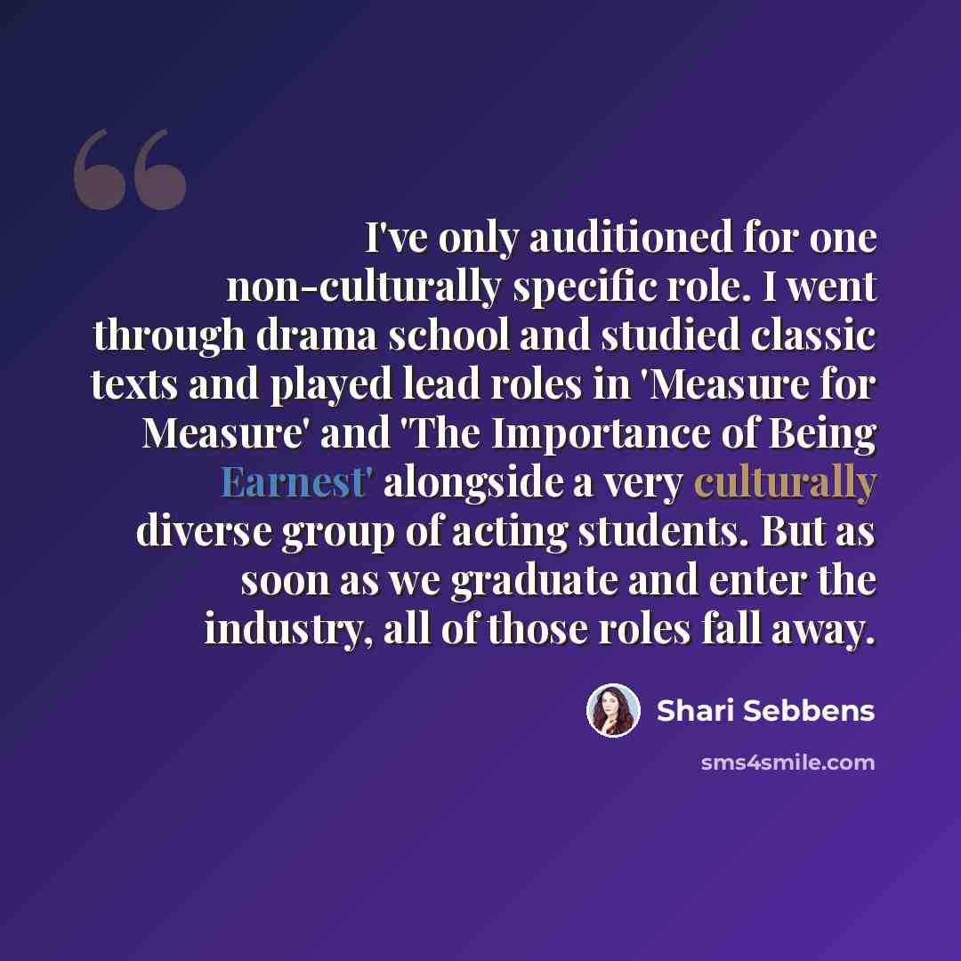 “I've only auditioned for one non-culturally specific role. I went through drama school and studied classic texts and played lead roles in 'Measure for Measure' and 'The Importance of Being Earnest' alongside a very culturally diverse group of acting students. But as soon as we graduate and enter…” quote by Shari Sebbens