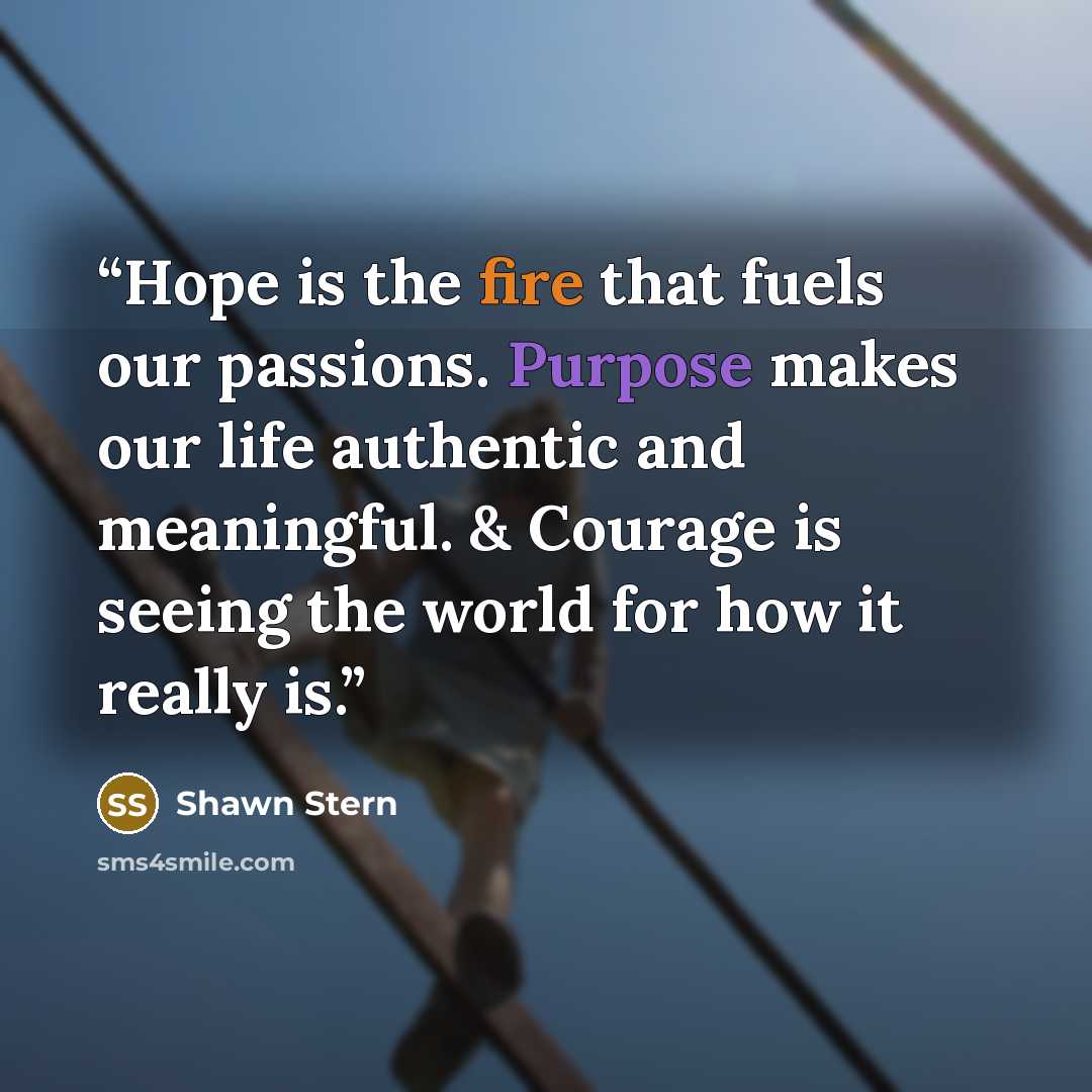 “Hope is the fire that fuels our passions. Purpose makes our life authentic and meaningful. & Courage is seeing the world for how it really is.” quote by Shawn Stern