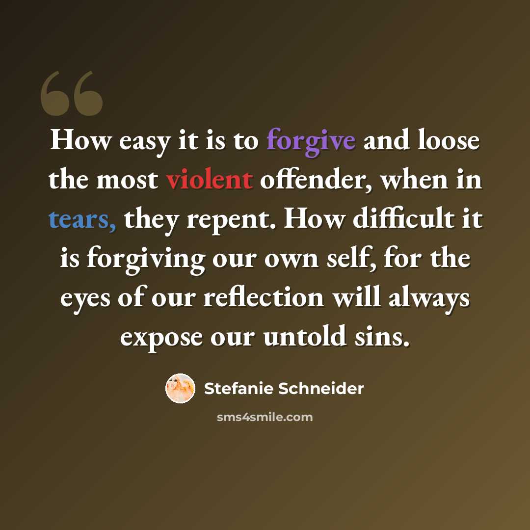 “How easy it is to forgive and loose the most violent offender, when in tears, they repent. How difficult it is forgiving our own self, for the eyes of our reflection will always expose our untold sins.” quote by Stefanie Schneider