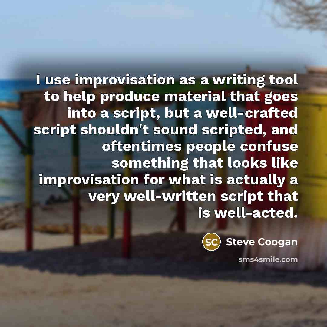 “I use improvisation as a writing tool to help produce material that goes into a script, but a well-crafted script shouldn't sound scripted, and oftentimes people confuse something that looks like improvisation for what is actually a very well-written script that is well-acted.” quote by Steve Coogan